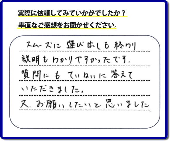 口コミ評判２２　スムーズに運び出しも終わり説明も分かりやすかったです。質問にもていねいに答えていただきました。又、お願いしたいと思いました。お問い合せ時、作業前のお見積は必ずお客様へお伝えし、ご承諾後に作業を行っています。便利屋・何でも屋の「【便利屋】暮らしなんでもお助け隊 福岡鳥飼店」（福岡）のホームページでは、代表者山口をはじめスタッフの顔写真・お客様の笑顔・実際のお客様の口コミ評判コメントを掲載しています。安心と信頼を心がけ作業を行い続けて２０年。家のことで困ったら町の何でも屋・便利屋の【便利屋】暮らしなんでもお助け隊 福岡鳥飼店　電話番号0120-263-101へお電話ください。