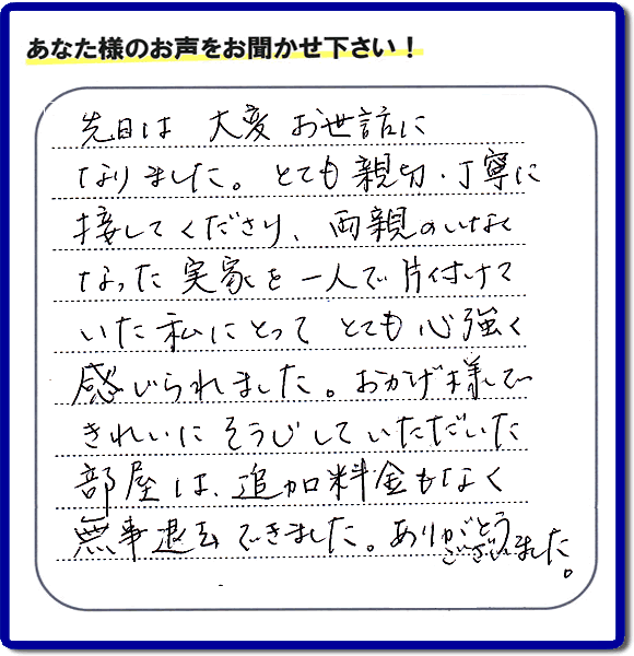 便利屋の施工の後、お客様よりメッセージいただきました。「先日は、大変お世話になりました。とても親切・丁寧に接してくださり、両親のいなくなった実家を一人で片付けていた私にとって、とても心強く感じられました。おかげ様できれいにそうじしていただいた部屋は追加料金もなく無事退去できました。ありがとうございました。」とのこと。当社の何でも屋施工に対するお客様からの評判・口コミを頂きました。親の家の大型家具・粗大ゴミの片付け・庭木切り・草刈りと草取り・ハウスクリーニングなら、口コミ獲得数・お客様からの評判・評価が福岡で一番の便利屋・何でも屋「【便利屋】暮らしなんでもお助け隊 福岡鳥飼店」へどうぞ。当社では、『７つのお約束』をしています。