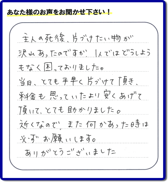 ご主人の遺品整理片付け処分のお手伝いを行ったお客様よりメッセージ「主人の死後、片付けたい物が沢山あったのですが、1人ではどうしようもなく困っておりました。当日、とても手早く片付けて頂き、料金も思っていたより安くあげて頂いて、とても助かりました。近くなので、また何かあった時は必ずお願いいたします。ありがとうございました。」とのこと。お客様からメッセージをいただくことは私たちにとって今日もがんばろう！という大きな励みになります。ありがとうございます。