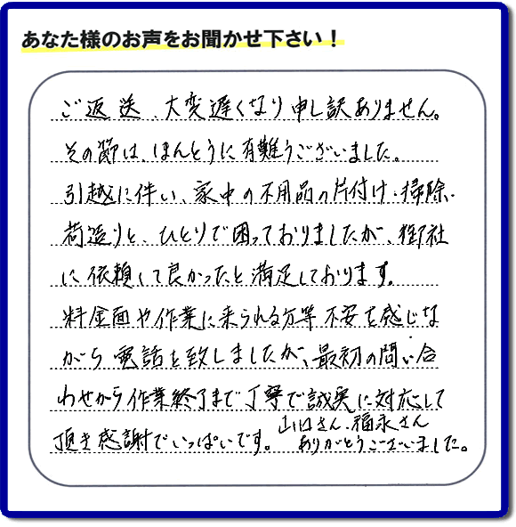 「ご返信、大変遅くなり申し訳ありません。その節は、ほんとうに有難うございました。引越に伴い、家中の不用品の片付け、掃除、荷造りと、ひとりで困っておりましたが、御社に依頼して良かったと満足しております。料金面や作業に来られる方等、不安を感じながら電話を致しましたが、最初の問い合わせから作業終了まで丁寧で誠実に対応して頂き感謝でいっぱいです。山口さん、福永さんありがとうございました。」という、不要品片付け専門の便利屋として、口コミ・評価・評判の声をお客様から頂きました。ゴミ処分専門の何でも屋である当社は、ご長女さま、ご姉妹様から不用品の処分の依頼をされて、実家・親の家の片付け・不用品回収・草刈・草取り・庭木の剪定・お掃除・空き家の管理を行っています。便利屋として口コミ獲得数・お客様からの評判・評価が福岡で一番の何でも屋「【便利屋】暮らしなんでもお助け隊 福岡鳥飼店」へ今すぐお電話ください。