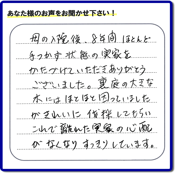 ご実家・親の家一軒丸ごとの不用品処分、粗大ゴミ回収、大型家具処理、その他片付け専門の便利屋「【便利屋】暮らしなんでもお助け隊 福岡鳥飼店」がお客様より口コミ・評価・評判のメッセージを頂きました。『母の入院後、８年間ほとんど手つかず状態の実家をかたづけていただきありがとうございました。裏庭の大きな木にはほとほと困っていましたが、きれいに伐採してもらい、これで離れた実家の心配がなくなり、すっきりしています。」とのこと。うれしい評価ありがとうございます。ご長女さま、ご姉妹様へ、実家・親の家の片付け・不用品処分・庭木の伐採・草取り・お掃除・空き家管理なら、お客様からの評判・口コミ獲得数・お客さまからの評価が福岡No１の便利屋・親の家の片付けなら何でも行う何でも屋「【便利屋】暮らしなんでもお助け隊 福岡鳥飼店」へ、今すぐご相談ください。