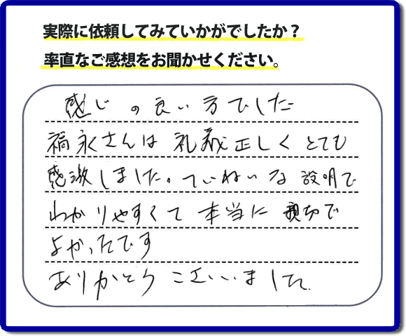 口コミ評判１７　感じの良い方でした。福永さんは礼儀正しく、とても感激しました。ていねいな説明でわかりやすく本当に親切でよかったです。ありがとうございました。当社の何でも屋施工に対するお客様からの評判・口コミを頂きました。親の家の大型家具・粗大ゴミの片付け・庭木切り・草刈りと草取り・ハウスクリーニングなら、口コミ獲得数・お客様からの評判・評価が福岡で一番の便利屋・何でも屋「【便利屋】暮らしなんでもお助け隊 福岡鳥飼店」へどうぞ。当社では、『７つのお約束』をしています。