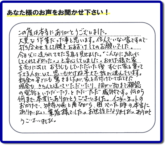 大型家具や粗大ゴミ、不要品片付け専門の便利屋がお客様より口コミ・評価を頂きました。「この度は本当にありがとうございました。大変な作業だった事と思います。住んでいない家ですので打ち合わせをして鍵をおあずけしてのお願いでした。今日父に送られてきた写真を見せました。「こんなにきれいにしてくれてよかった。」と安心していました。おかげ様で、家を売りに出して、おそうじもしていただいた後、すぐに家を買って下さる人がいて、思いもかけぬ早さで話が進んでいます。料金の安さにも驚きましたが、家を片付けていて出てきた現金も、きちんと送っていただいたり、細かい物まで確認の電話をいただいたり、とただただ感謝です。何から何まで本当にありがとうございました。インターネットのおかげで、神奈川県に居ながら、困っていた時の本当にありがたい業者様でした。お世話になりました。ありがとうございました。』というメッセージです。不用品処分専門の便利屋の当社が、お客様からの評価・口コミ・評判メッセージを頂きました。実家（親の家）の片付け・お掃除なら、片付け専門の何でも屋として口コミ・お客様からの評価・評判が福岡No１の「【便利屋】暮らしなんでもお助け隊 福岡鳥飼店」へご相談ください。