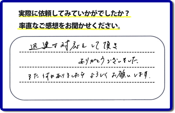 迅速な対応をして頂きありがとうございました。また何かありましたらよろしくお願いします。当社では、不用品片付け、お掃除、修理、などすべての作業において、お問い合せ時には費用の目安をお伝えして、現地では再度お見積り行いお客様のご承諾をいただいてから必ず作業を行っています。安心と信頼の何でも屋・便利屋なら「【便利屋】暮らしなんでもお助け隊 福岡鳥飼店」（福岡）へお電話ください。ホームページではたくさんのクチコミ・評判のお客様の声・笑顔を掲載しています。ぜひご参考にしてください。