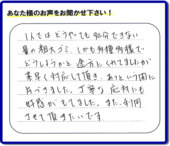 親の家（実家）の一軒丸ごと粗大ゴミや不用品の片付けを専門に行う便利屋が、お客様より評価・口コミを頂きました。「一人ではどうやっても処理できない量の粗大ゴミ、しかも多種多様でどうしようかと途方にくれていましたが素早く対応して頂き、あっという間に片づきました。丁寧な対応にも好感がもてました。また、利用させて頂きたいです。」という、お客様からのクチコミ評価メッセージです。口コミ・お客様の評判が福岡No１の粗大ゴミ片付け専門の便利屋・不用品片付け専門の何でも屋「【便利屋】暮らしなんでもお助け隊 福岡鳥飼店」へ親の家（実家）一軒丸ごと片付けはお任せください。