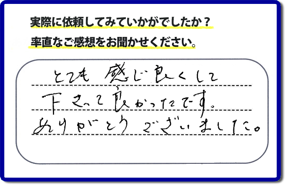 口コミ評判１８　とても感じ良くして下って、良かったです。ありがとうございました。当社では、不用品の片付けから、家丸ごとの片付け、その他、家具移動、引越しのお手伝い、お掃除、家の解体、売却、修理など、お客様のお困りごとを解決しています。 便利屋・何でも屋の「【便利屋】暮らしなんでもお助け隊 福岡鳥飼店」（福岡）のホームページでは、代表者山口をはじめスタッフの顔写真・お客様の笑顔・実際のお客様の口コミ評判コメントを掲載しています。安心と信頼を心がけ作業を行い続けて２０年。家のことで困ったら町の便利屋・何でも屋の【便利屋】暮らしなんでもお助け隊 福岡鳥飼店　電話番号0120-263-101へお電話ください。