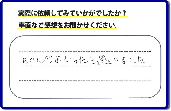 クチコミ評判３２　「たのんでよかったと思いました。」お客様に作業を満足していただけることは当社としても非常に遣り甲斐を感じることでもあり、うれしい気持ちになる最大の誉め言葉ではないでしょうか。明日のお客様にも満足していただけるように、頑張ります！何でも屋・便利屋の【便利屋】暮らしなんでもお助け隊 福岡鳥飼店 福岡では、お客さまの生の感想・メッセージを福岡で一番掲載しています。これからもお客様の感謝の言葉、お礼の言葉をかけていただけてるように頑張っていきます。これまでご依頼いただいた、お客さまの声や笑顔、施工写真をご参考にご依頼をいただいているお客さまのたくさんおられますのでぜひ見てください！