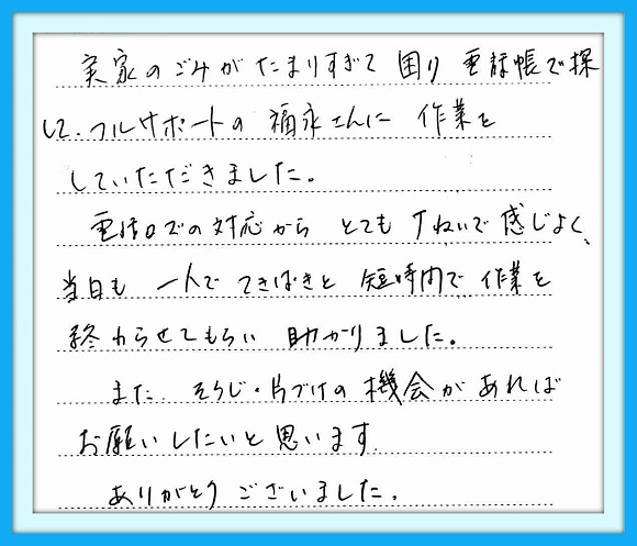 実家のごみがたまりすぎて困り 電話帳で探して、フルサポートの 福永さんに作業をしていただきまし た。電話口の対応からとても丁寧 で感じよく当日も一人でてきぱきと 短時間で作業を終わらせてもらい 助かりました。また、そうじ・片づけ の機会があればお願いしたいと 思います。ありがとうございました。