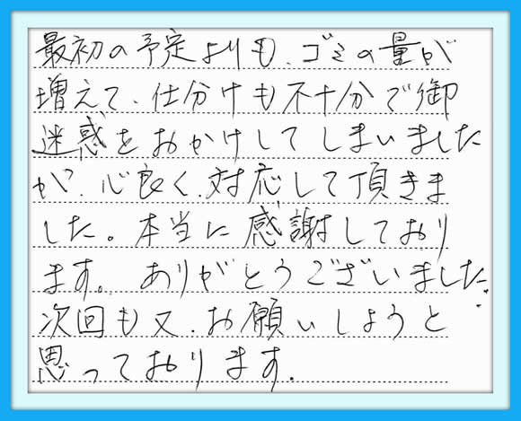 最初の予定よりも、ゴミの量が 増えて、仕分けも不十分でご迷惑 をおかけしてしまいましたが、 心良く対応して頂きました。  本当に感謝しております。 ありがとうございました。  次回も又、 お願いしようと思っております。