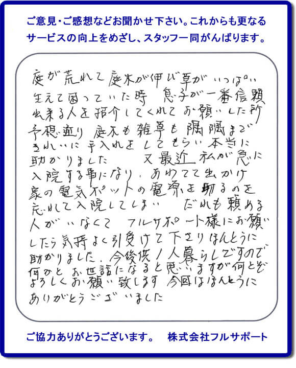 【便利屋】暮らしなんでもお助け隊 福岡鳥飼店福岡 便利屋・お掃除・片付けサービス へのご意見・ご感想などお聞かせ下さい。これからも更なうサービスの向上をめざし、スタッフ一同がんばります。お客様からメッセージを頂きました。庭が荒れて庭木が伸び草がいっぱい生えて困っていた時、息子が一番信頼できる人を紹介してくれてお願いした所、予想通り庭木も雑草も隅隅まできれいに手入れをしてもらい本当に助かりました。又最近 私が急に入院する事になり、あわてて出かけ家の電気ポットの電源を切るのを忘れて入院してしまい、だれも頼める人がいなくてフルサポート様にお願いしたら気持ちよく引受けて下さりほんとうに助かりました。今後共１人暮らしですので何かとお世話になると思いますが何とぞよろしくお願い致します。今回はほんとうにありがとうございました。このような励みになるお言葉を頂きました。ありがとうございます。