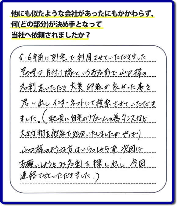 口コミ１　５・６年前に別宅で利用させていただきました。その時は片付け隊（山口ホームサービス）というお名前で山口様の名刺をいただき大変印象が良かったことを思い出しインターネットにて検索させていただきました。（秋頃に自宅のリフォームの為、タンスなどの大きな物を他社で処分いたしましたが、やはり山口様のような方はいらっしゃらず、次回はお願いしようとお名刺を探し出し今回連絡させていただきました。）便利屋・何でも屋の「【便利屋】暮らしなんでもお助け隊 福岡鳥飼店」には、福岡の各地域から不要品・不用品片付け・お掃除・草取り・植木の剪定・お家で困ったことなどたくさんの依頼をお受けしております。また、おかげさまで口コミ・評判の声もたくさん届いています。今回のお客様のように数年間あいだがあいたお客様（リピータのお客様）より、再ご依頼もいただいております。